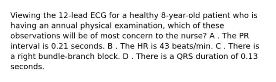 Viewing the 12-lead ECG for a healthy 8-year-old patient who is having an annual physical examination, which of these observations will be of most concern to the nurse? A . The PR interval is 0.21 seconds. B . The HR is 43 beats/min. C . There is a right bundle-branch block. D . There is a QRS duration of 0.13 seconds.