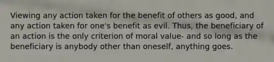 Viewing any action taken for the benefit of others as good, and any action taken for one's benefit as evil. Thus, the beneficiary of an action is the only criterion of moral value- and so long as the beneficiary is anybody other than oneself, anything goes.