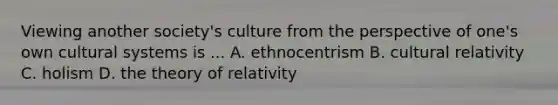 Viewing another society's culture from the perspective of one's own cultural systems is ... A. ethnocentrism B. cultural relativity C. holism D. the theory of relativity