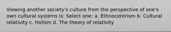 Viewing another society's culture from the perspective of one's own cultural systems is: Select one: a. Ethnocentrism b. Cultural relativity c. Holism d. The theory of relativity