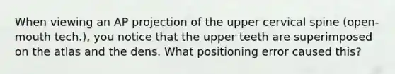 When viewing an AP projection of the upper cervical spine (open-mouth tech.), you notice that the upper teeth are superimposed on the atlas and the dens. What positioning error caused this?