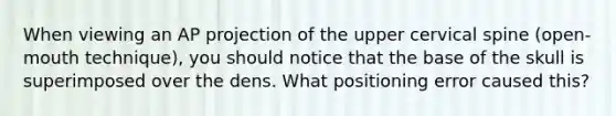 When viewing an AP projection of the upper cervical spine (open-mouth technique), you should notice that the base of the skull is superimposed over the dens. What positioning error caused this?
