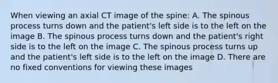 When viewing an axial CT image of the spine: A. The spinous process turns down and the patient's left side is to the left on the image B. The spinous process turns down and the patient's right side is to the left on the image C. The spinous process turns up and the patient's left side is to the left on the image D. There are no fixed conventions for viewing these images