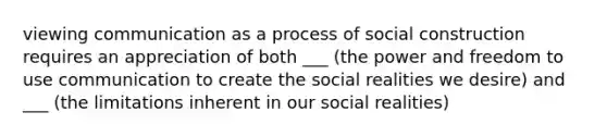 viewing communication as a process of social construction requires an appreciation of both ___ (the power and freedom to use communication to create the social realities we desire) and ___ (the limitations inherent in our social realities)