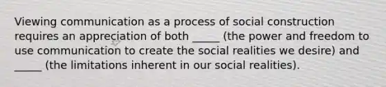 Viewing communication as a process of social construction requires an appreciation of both _____ (the power and freedom to use communication to create the social realities we desire) and _____ (the limitations inherent in our social realities).