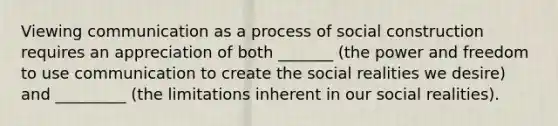 Viewing communication as a process of social construction requires an appreciation of both _______ (the power and freedom to use communication to create the social realities we desire) and _________ (the limitations inherent in our social realities).