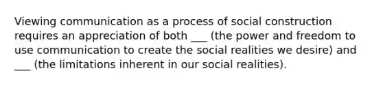 Viewing communication as a process of social construction requires an appreciation of both ___ (the power and freedom to use communication to create the social realities we desire) and ___ (the limitations inherent in our social realities).