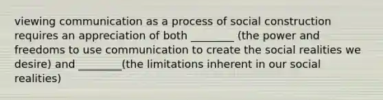 viewing communication as a process of social construction requires an appreciation of both ________ (the power and freedoms to use communication to create the social realities we desire) and ________(the limitations inherent in our social realities)