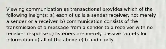 Viewing communication as transactional provides which of the following insights: a) each of us is a sender-receiver, not merely a sender or a receiver. b) communication consists of the transmission of a message from a sender to a receiver with no receiver response c) listeners are merely passive targets for information d) all of the above e) b and c only