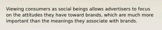 Viewing consumers as social beings allows advertisers to focus on the attitudes they have toward brands, which are much more important than the meanings they associate with brands.