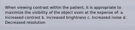 When viewing contrast within the patient, it is appropriate to maximize the visibility of the object even at the expense of: a. Increased contrast b. Increased brightness c. Increased noise d. Decreased resolution