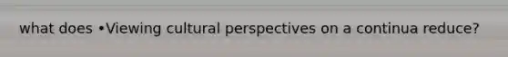 what does •Viewing cultural perspectives on a continua reduce?