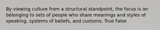 By viewing culture from a structural standpoint, the focus is on belonging to sets of people who share meanings and styles of speaking, systems of beliefs, and customs. True False