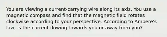 You are viewing a current-carrying wire along its axis. You use a magnetic compass and find that the magnetic field rotates clockwise according to your perspective. According to Ampere's law, is the current flowing towards you or away from you?