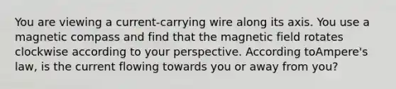 You are viewing a current-carrying wire along its axis. You use a magnetic compass and find that the magnetic field rotates clockwise according to your perspective. According toAmpere's law, is the current flowing towards you or away from you?