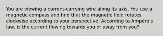 You are viewing a current-carrying wire along its axis. You use a magnetic compass and find that the magnetic field rotates clockwise according to your perspective. According to Ampère's law, is the current flowing towards you or away from you?