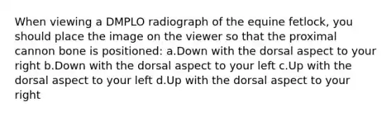 When viewing a DMPLO radiograph of the equine fetlock, you should place the image on the viewer so that the proximal cannon bone is positioned: a.Down with the dorsal aspect to your right b.Down with the dorsal aspect to your left c.Up with the dorsal aspect to your left d.Up with the dorsal aspect to your right