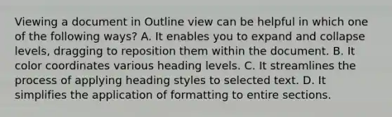 Viewing a document in Outline view can be helpful in which one of the following ways? A. It enables you to expand and collapse levels, dragging to reposition them within the document. B. It color coordinates various heading levels. C. It streamlines the process of applying heading styles to selected text. D. It simplifies the application of formatting to entire sections.