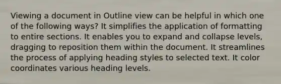 Viewing a document in Outline view can be helpful in which one of the following ways? It simplifies the application of formatting to entire sections. It enables you to expand and collapse levels, dragging to reposition them within the document. It streamlines the process of applying heading styles to selected text. It color coordinates various heading levels.