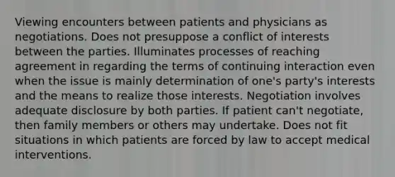 Viewing encounters between patients and physicians as negotiations. Does not presuppose a conflict of interests between the parties. Illuminates processes of reaching agreement in regarding the terms of continuing interaction even when the issue is mainly determination of one's party's interests and the means to realize those interests. Negotiation involves adequate disclosure by both parties. If patient can't negotiate, then family members or others may undertake. Does not fit situations in which patients are forced by law to accept medical interventions.