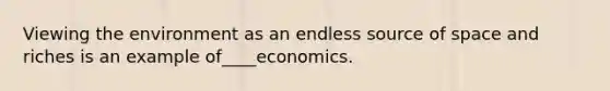 Viewing the environment as an endless source of space and riches is an example of____economics.