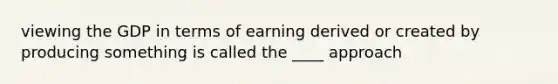 viewing the GDP in terms of earning derived or created by producing something is called the ____ approach