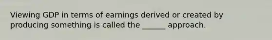 Viewing GDP in terms of earnings derived or created by producing something is called the ______ approach.