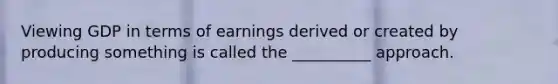 Viewing GDP in terms of earnings derived or created by producing something is called the __________ approach.