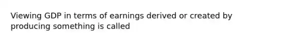 Viewing GDP in terms of earnings derived or created by producing something is called