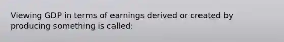 Viewing GDP in terms of earnings derived or created by producing something is called: