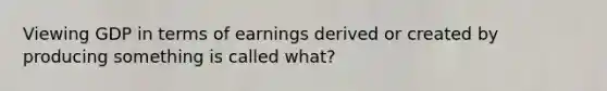 Viewing GDP in terms of earnings derived or created by producing something is called what?