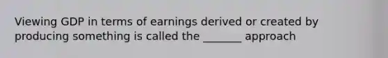 Viewing GDP in terms of earnings derived or created by producing something is called the _______ approach