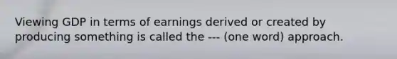 Viewing GDP in terms of earnings derived or created by producing something is called the --- (one word) approach.