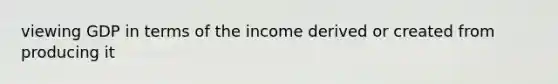 viewing GDP in terms of the income derived or created from producing it