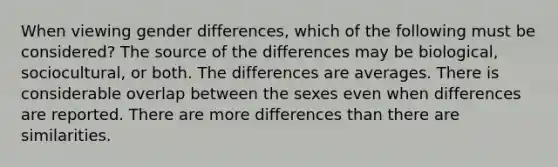 When viewing gender differences, which of the following must be considered? The source of the differences may be biological, sociocultural, or both. The differences are averages. There is considerable overlap between the sexes even when differences are reported. There are more differences than there are similarities.