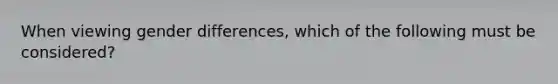 When viewing gender differences, which of the following must be considered?