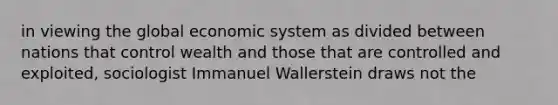 in viewing the global economic system as divided between nations that control wealth and those that are controlled and exploited, sociologist Immanuel Wallerstein draws not the