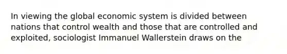 In viewing the global economic system is divided between nations that control wealth and those that are controlled and exploited, sociologist Immanuel Wallerstein draws on the