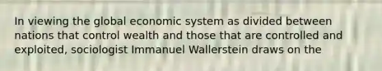 In viewing the global economic system as divided between nations that control wealth and those that are controlled and exploited, sociologist Immanuel Wallerstein draws on the