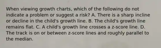 When viewing growth charts, which of the following do not indicate a problem or suggest a risk? A. There is a sharp incline or decline in the child's growth line. B. The child's growth line remains flat. C. A child's growth line crosses a z-score line. D. The track is on or between z-score lines and roughly parallel to the median.