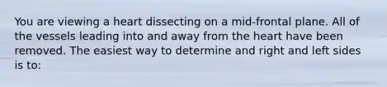 You are viewing a heart dissecting on a mid-frontal plane. All of the vessels leading into and away from the heart have been removed. The easiest way to determine and right and left sides is to: