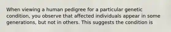 When viewing a human pedigree for a particular genetic condition, you observe that affected individuals appear in some generations, but not in others. This suggests the condition is