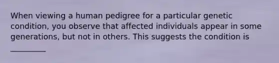 When viewing a human pedigree for a particular genetic condition, you observe that affected individuals appear in some generations, but not in others. This suggests the condition is _________