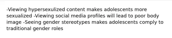 -Viewing hypersexulized content makes adolescents more sexualized -Viewing social media profiles will lead to poor body image -Seeing gender stereotypes makes adolescents comply to traditional gender roles