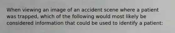 When viewing an image of an accident scene where a patient was trapped, which of the following would most likely be considered information that could be used to identify a patient: