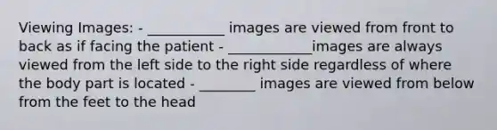 Viewing Images: - ___________ images are viewed from front to back as if facing the patient - ____________images are always viewed from the left side to the right side regardless of where the body part is located - ________ images are viewed from below from the feet to the head