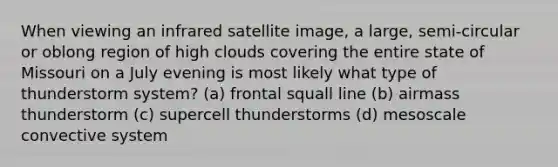 When viewing an infrared satellite image, a large, semi-circular or oblong region of high clouds covering the entire state of Missouri on a July evening is most likely what type of thunderstorm system? (a) frontal squall line (b) airmass thunderstorm (c) supercell thunderstorms (d) mesoscale convective system