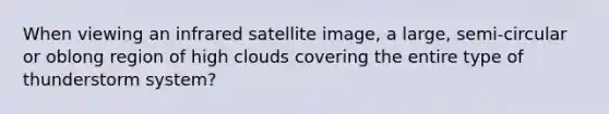 When viewing an infrared satellite image, a large, semi-circular or oblong region of high clouds covering the entire type of thunderstorm system?