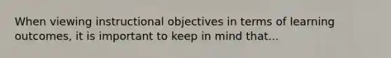 When viewing instructional objectives in terms of learning outcomes, it is important to keep in mind that...