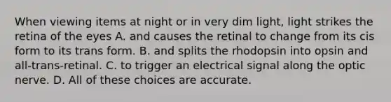 When viewing items at night or in very dim light, light strikes the retina of the eyes A. and causes the retinal to change from its cis form to its trans form. B. and splits the rhodopsin into opsin and all-trans-retinal. C. to trigger an electrical signal along the optic nerve. D. All of these choices are accurate.